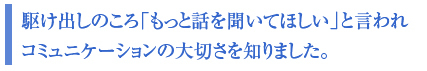駆け出しのころ「もっと話を聞いてほしい」と言われ
コミュニケーションの大切さを知りました。