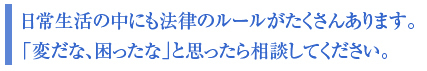 日常生活の中にも法律のルールがたくさんあります。
「変だな、困ったな」と思ったら相談してください。