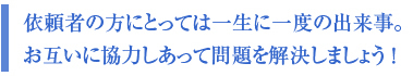依頼者の方にとっては一生に一度の出来事。 お互いに協力しあって問題を解決しましょう !