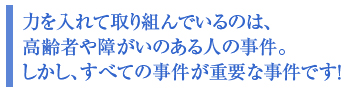 力を入れて取り組んでいるのは、高齢者や障がいのある人の事件。しかし、すべての事件が重要な事件です!