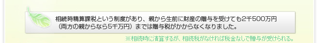 3年ほど前に相続時精算課税という法律ができ、親から生前に財産の贈与を受けても2千500万円 (両方の親からなら5千万)までは税金がからなくなりました。 ※相続時に清算するが、相続税がなければ税金なしで贈与が受けられる。