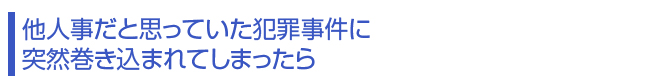 他人事だと思っていた犯罪事件に突然巻き込まれてしまったら