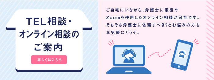 TEL相談・オンライン相談のご案内 ご自宅にいながら、弁護士に電話やZoomを使用したオンライン相談が可能です。そもそも弁護士に依頼すべき？とお悩みの方もお気軽にどうぞ。詳しくはこちら