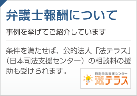 弁護士報酬について 事例を挙げてご紹介しています。条件を満たせば、公的法人「法テラス」（日本司法支援センター）の相談料の援助も受けられます。